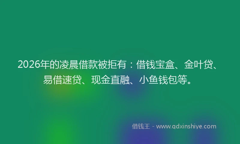 2026年的凌晨借款被拒有：借钱宝盒、金叶贷、易借速贷、现金直融、小鱼钱包等。
