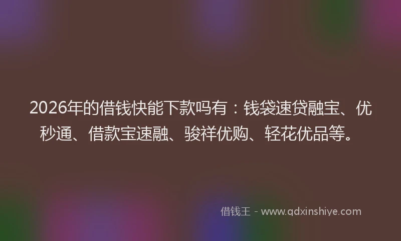 2026年的借钱快能下款吗有：钱袋速贷融宝、优秒通、借款宝速融、骏祥优购、轻花优品等。