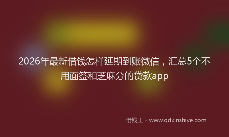 2026年最新借钱怎样延期到账微信，汇总5个不用面签和芝麻分的贷款app