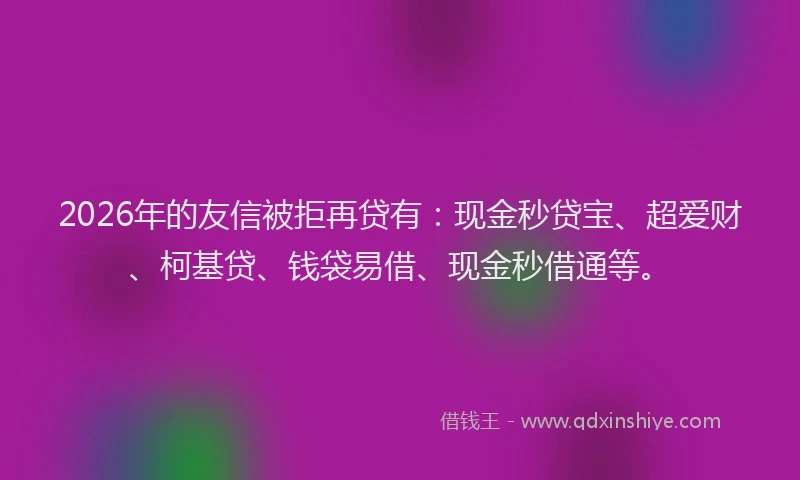 2026年的友信被拒再贷有：现金秒贷宝、超爱财、柯基贷、钱袋易借、现金秒借通等。
