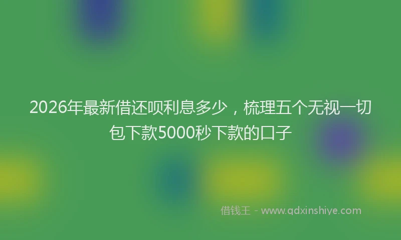 2026年最新借还呗利息多少,梳理五个无视一切包下款5000秒下款的口子