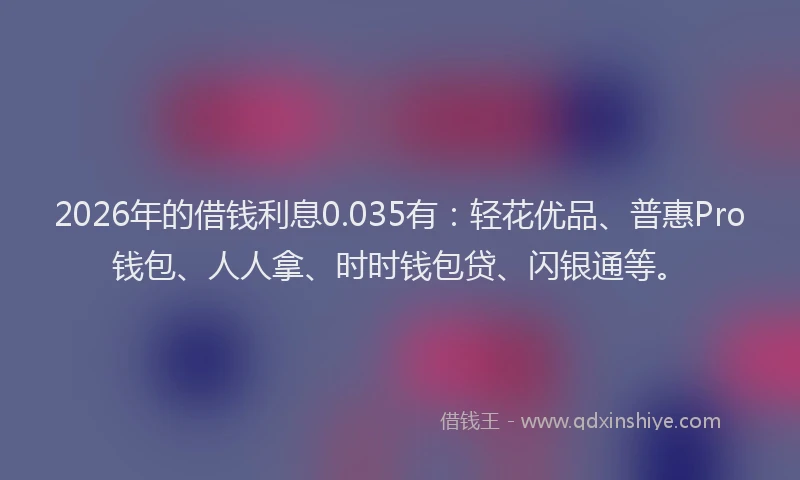 2026年的借钱利息0.035有:轻花优品、普惠Pro钱包、人人拿、时时钱包贷、闪银通等。