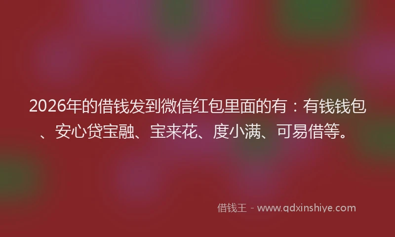 2026年的借钱发到微信红包里面的有：有钱钱包、安心贷宝融、宝来花、度小满、可易借等。