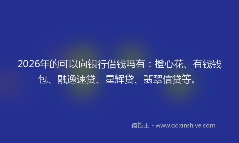 2026年的可以向银行借钱吗有：橙心花、有钱钱包、融逸速贷、星辉贷、翡翠信贷等。