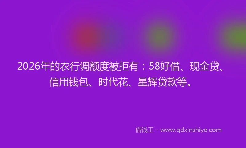 2026年的农行调额度被拒有：58好借、现金贷、信用钱包、时代花、星辉贷款等。