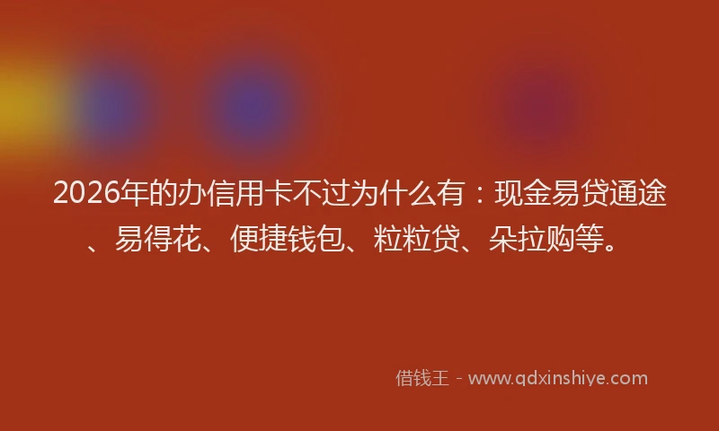 2026年的办信用卡不过为什么有：现金易贷通途、易得花、便捷钱包、粒粒贷、朵拉购等。