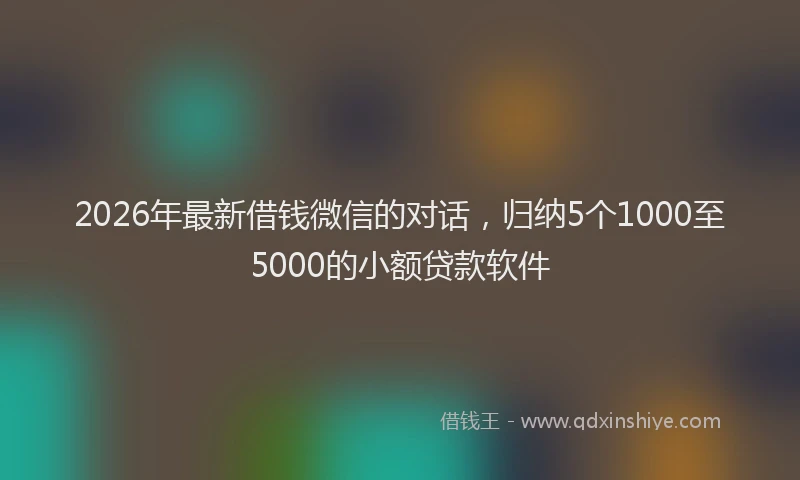 2026年最新借钱微信的对话,归纳5个1000至5000的小额贷款软件