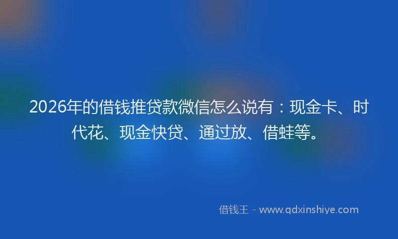 2026年的借钱推贷款微信怎么说有：现金卡、时代花、现金快贷、通过放、借蛙等。