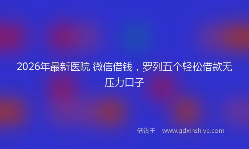 2026年最新医院 微信借钱，罗列五个轻松借款无压力口子