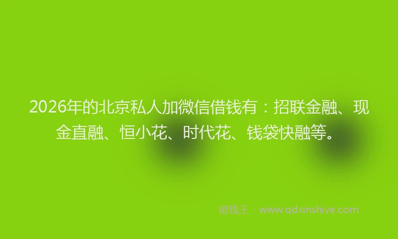 2026年的北京私人加微信借钱有：招联金融、现金直融、恒小花、时代花、钱袋快融等。