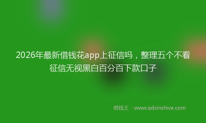 2026年最新借钱花app上征信吗,整理五个不看征信无视黑白百分百下款口子