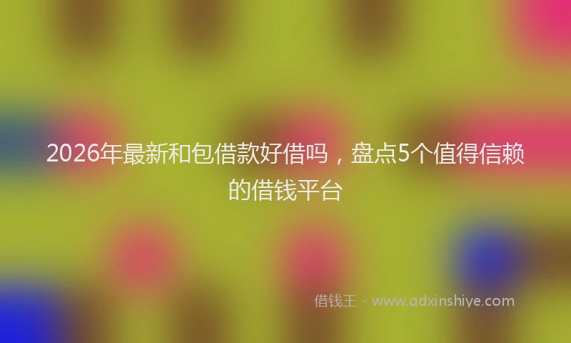 2026年最新和包借款好借吗，盘点5个值得信赖的借钱平台