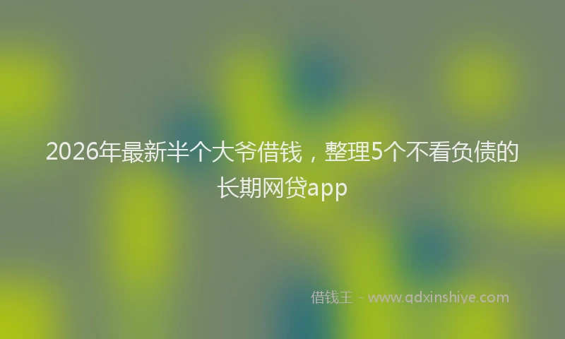 2026年最新半个大爷借钱，整理5个不看负债的长期网贷app