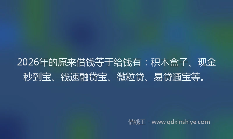 2026年的原来借钱等于给钱有：积木盒子、现金秒到宝、钱速融贷宝、微粒贷、易贷通宝等。