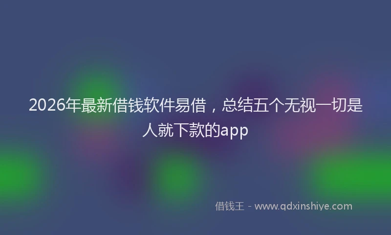 2026年最新借钱软件易借，总结五个无视一切是人就下款的app