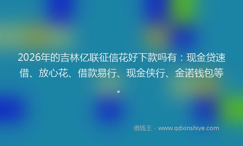2026年的吉林亿联征信花好下款吗有:现金贷速借、放心花、借款易行、现金侠行、金诺钱包等。