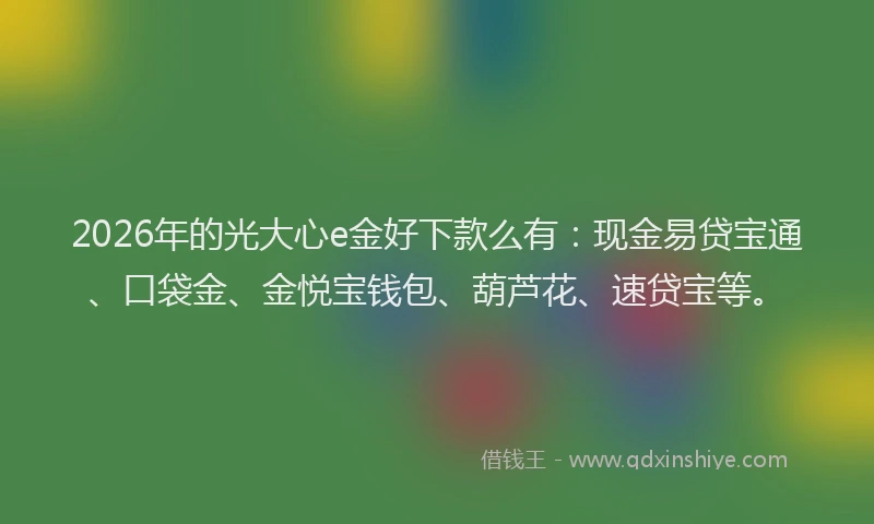 2026年的光大心e金好下款么有：现金易贷宝通、口袋金、金悦宝钱包、葫芦花、速贷宝等。