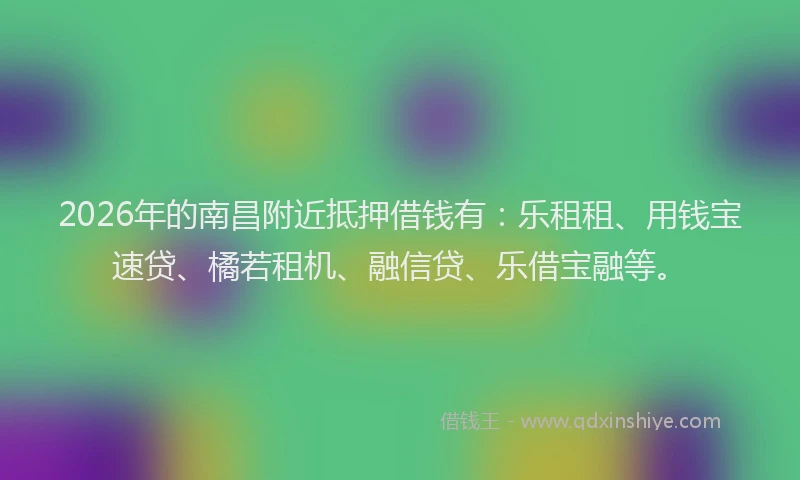 2026年的南昌附近抵押借钱有：乐租租、用钱宝速贷、橘若租机、融信贷、乐借宝融等。