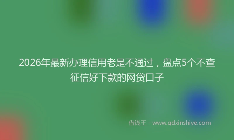 2026年最新办理信用老是不通过，盘点5个不查征信好下款的网贷口子