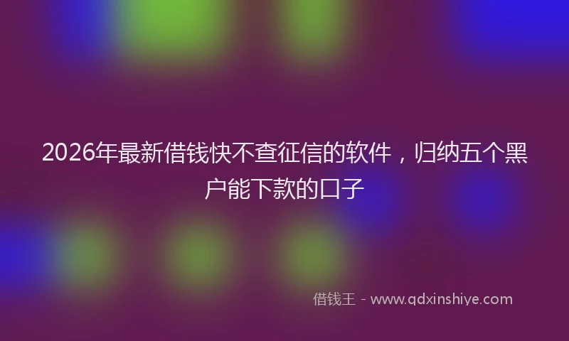 2026年最新借钱快不查征信的软件，归纳五个黑户能下款的口子
