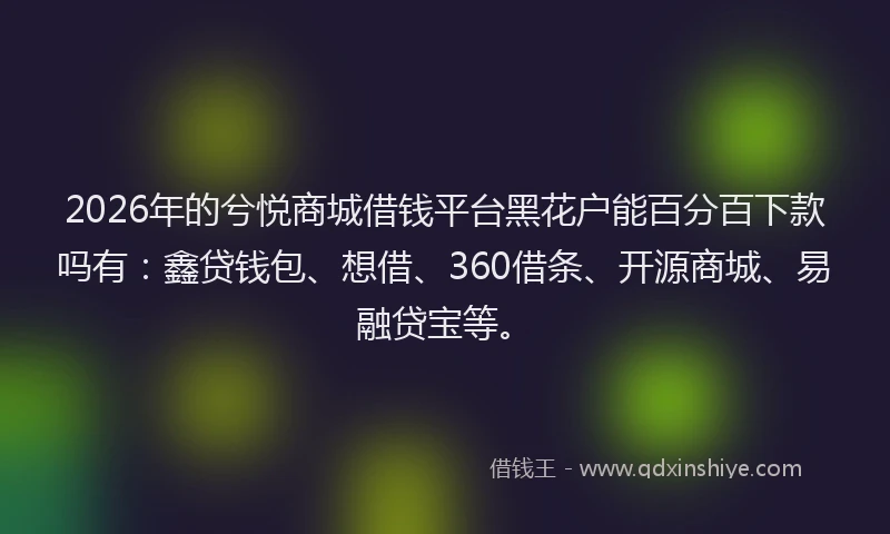 2026年的兮悦商城借钱平台黑花户能百分百下款吗有：鑫贷钱包、想借、360借条、开源商城、易融贷宝等。