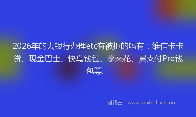 2026年的去银行办理etc有被拒的吗有：维信卡卡贷、现金巴士、快鸟钱包、享来花、翼支付Pro钱包等。