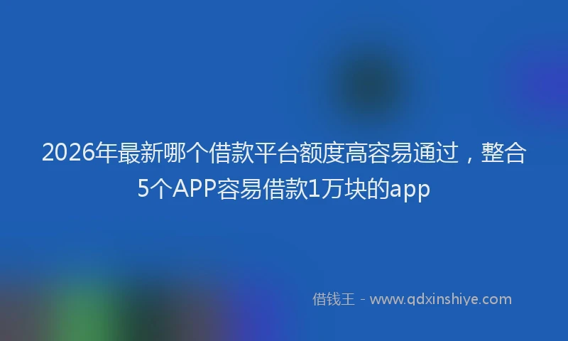 2026年最新哪个借款平台额度高容易通过,整合5个APP容易借款1万块的app