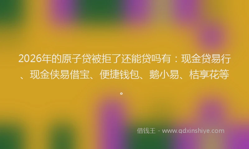 2026年的原子贷被拒了还能贷吗有：现金贷易行、现金侠易借宝、便捷钱包、鹅小易、桔享花等。