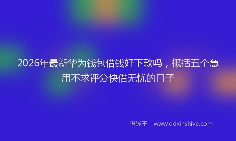 2026年最新华为钱包借钱好下款吗，概括五个急用不求评分快借无忧的口子