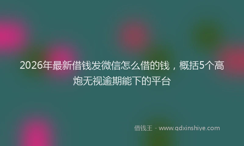 2026年最新借钱发微信怎么借的钱，概括5个高炮无视逾期能下的平台