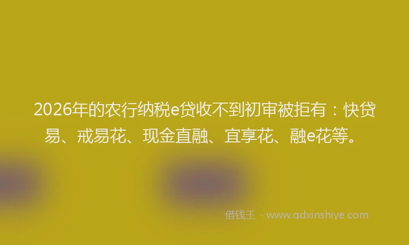 2026年的农行纳税e贷收不到初审被拒有：快贷易、戒易花、现金直融、宜享花、融e花等。