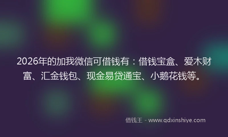 2026年的加我微信可借钱有:借钱宝盒、爱木财富、汇金钱包、现金易贷通宝、小鹅花钱等。