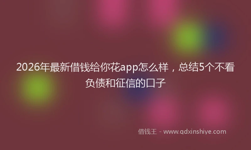 2026年最新借钱给你花app怎么样，总结5个不看负债和征信的口子