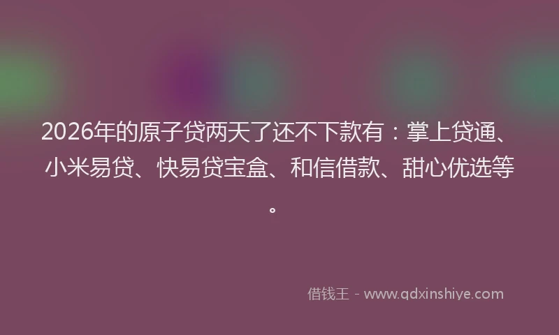 2026年的原子贷两天了还不下款有：掌上贷通、小米易贷、快易贷宝盒、和信借款、甜心优选等。