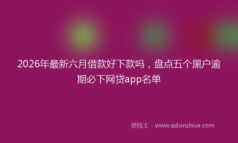 2026年最新六月借款好下款吗，盘点五个黑户逾期必下网贷app名单