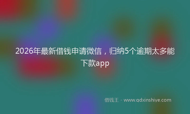 2026年最新借钱申请微信，归纳5个逾期太多能下款app