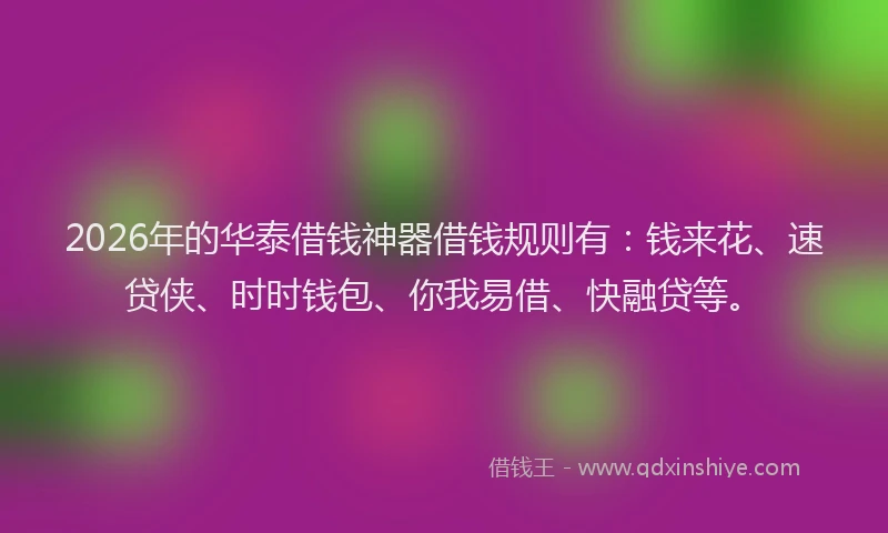 2026年的华泰借钱神器借钱规则有：钱来花、速贷侠、时时钱包、你我易借、快融贷等。