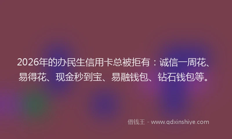 2026年的办民生信用卡总被拒有：诚信一周花、易得花、现金秒到宝、易融钱包、钻石钱包等。