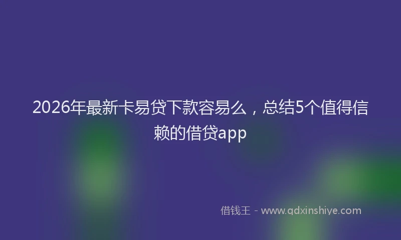 2026年最新卡易贷下款容易么,总结5个值得信赖的借贷app