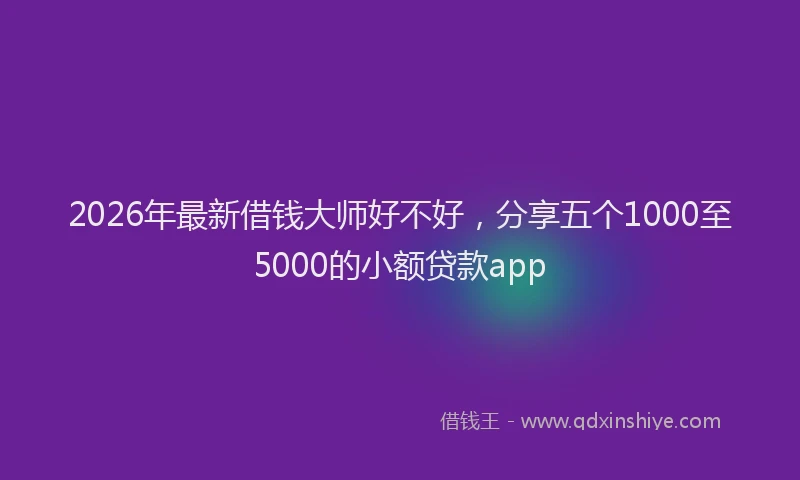 2026年最新借钱大师好不好，分享五个1000至5000的小额贷款app