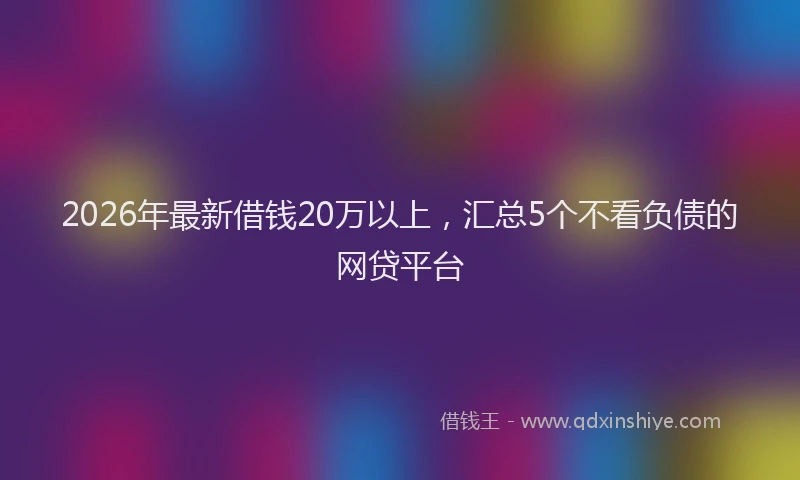 2026年最新借钱20万以上，汇总5个不看负债的网贷平台