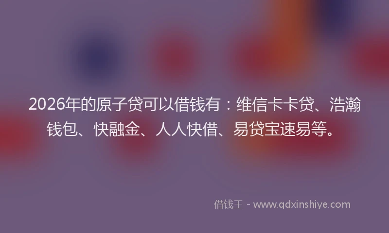 2026年的原子贷可以借钱有：维信卡卡贷、浩瀚钱包、快融金、人人快借、易贷宝速易等。