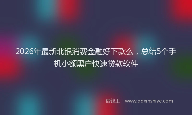 2026年最新北银消费金融好下款么，总结5个手机小额黑户快速贷款软件