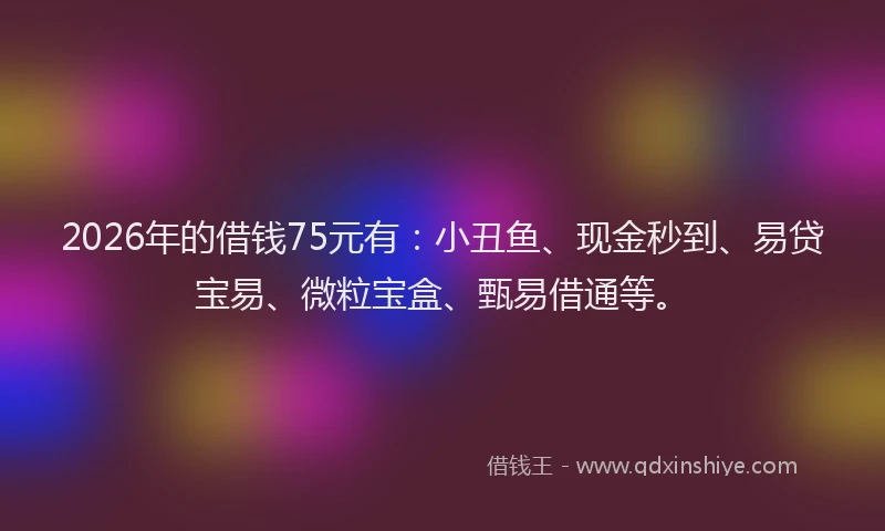 2026年的借钱75元有:小丑鱼、现金秒到、易贷宝易、微粒宝盒、甄易借通等。