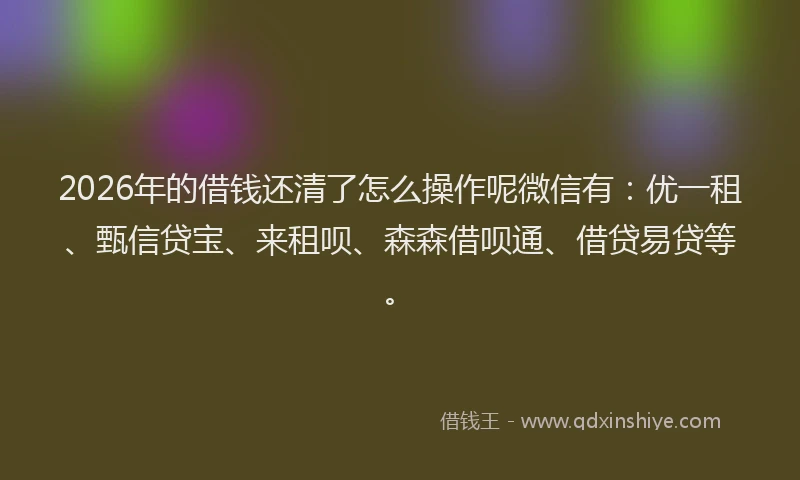 2026年的借钱还清了怎么操作呢微信有:优一租、甄信贷宝、来租呗、森森借呗通、借贷易贷等。