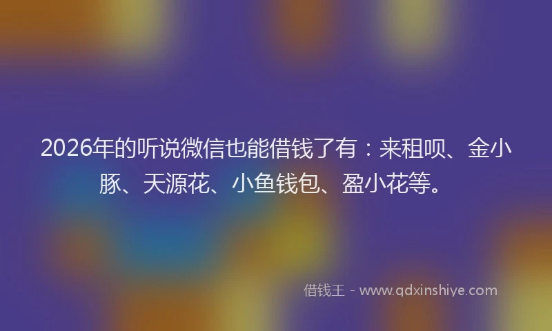 2026年的听说微信也能借钱了有：来租呗、金小豚、天源花、小鱼钱包、盈小花等。