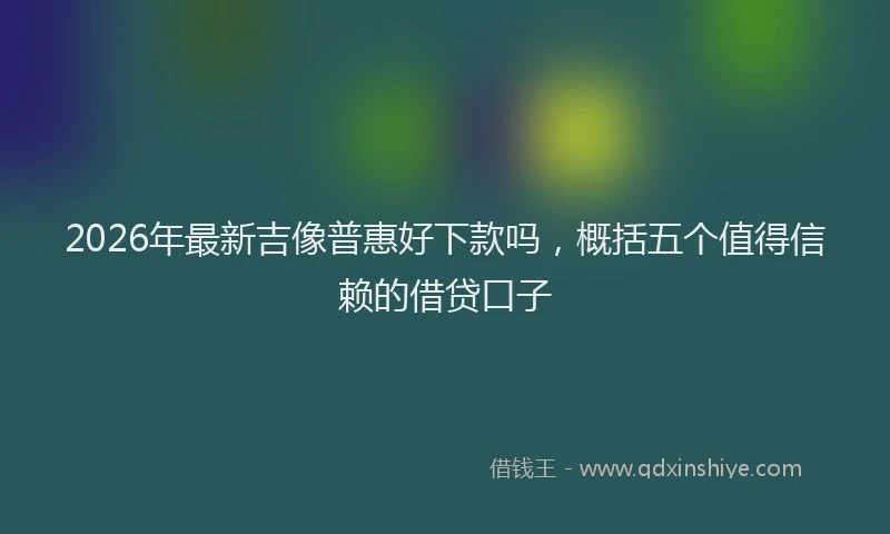 2026年最新吉像普惠好下款吗,概括五个值得信赖的借贷口子