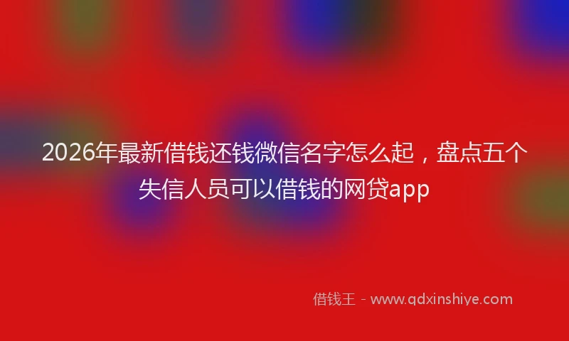 2026年最新借钱还钱微信名字怎么起，盘点五个失信人员可以借钱的网贷app