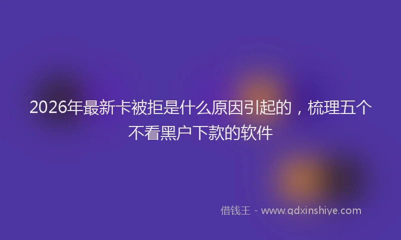 2026年最新卡被拒是什么原因引起的，梳理五个不看黑户下款的软件