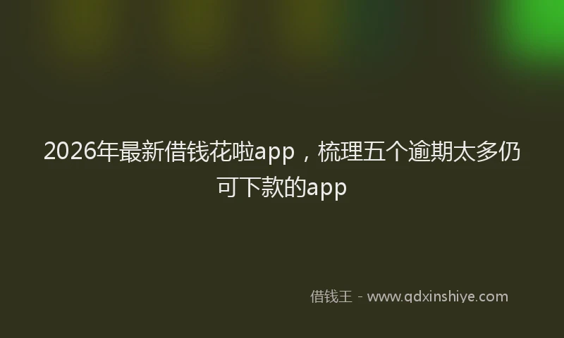 2026年最新借钱花啦app，梳理五个逾期太多仍可下款的app